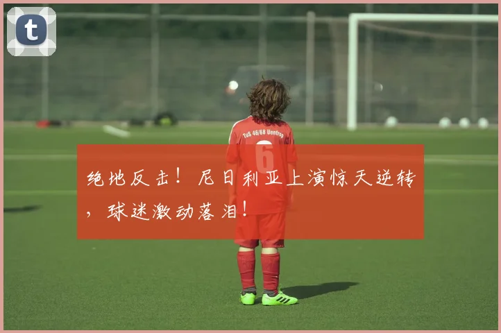 绝地反击！尼日利亚上演惊天逆转，球迷激动落泪！