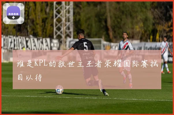 谁是KPL的救世主王者荣耀国际赛拭目以待