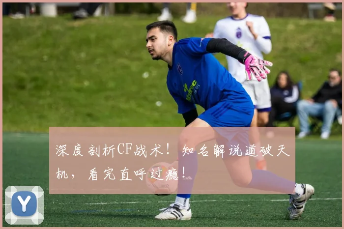 深度剖析CF战术!知名解说道破天机,看完直呼过瘾!