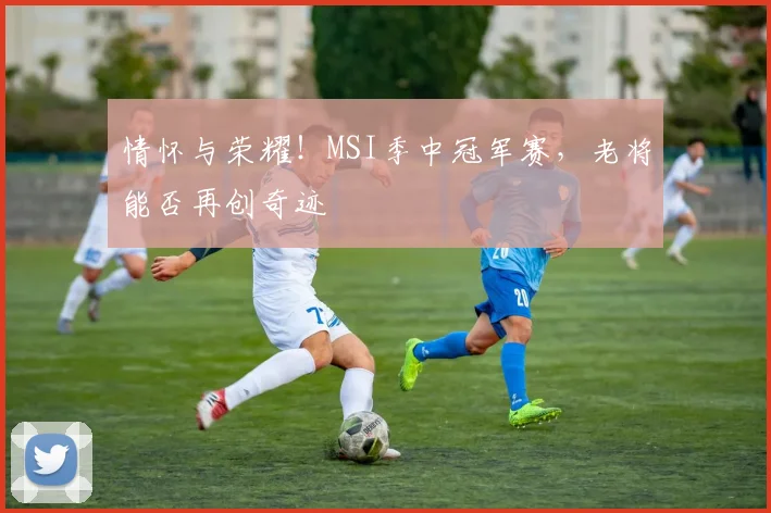 情怀与荣耀!MSI季中冠军赛,老将能否再创奇迹