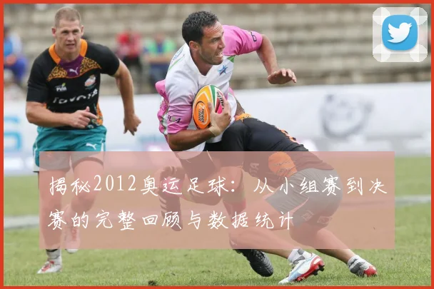 揭秘2012奥运足球：从小组赛到决赛的完整回顾与数据统计