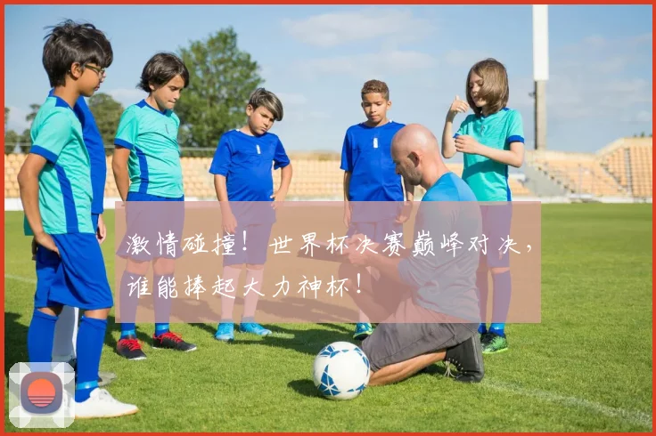 激情碰撞!世界杯决赛巅峰对决,谁能捧起大力神杯!