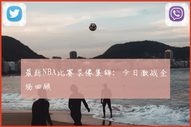 最新NBA比赛录像集锦：今日激战全场回顾