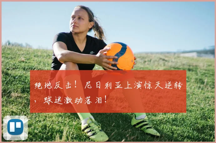 绝地反击!尼日利亚上演惊天逆转,球迷激动落泪!